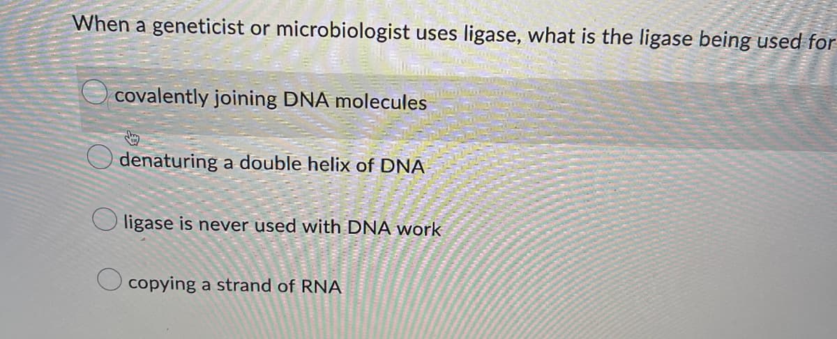 When a geneticist or microbiologist uses ligase, what is the ligase being used for
covalently joining DNA molecules
Odenaturing a double helix of DNA
ligase is never used with DNA work
copying a strand of RNA