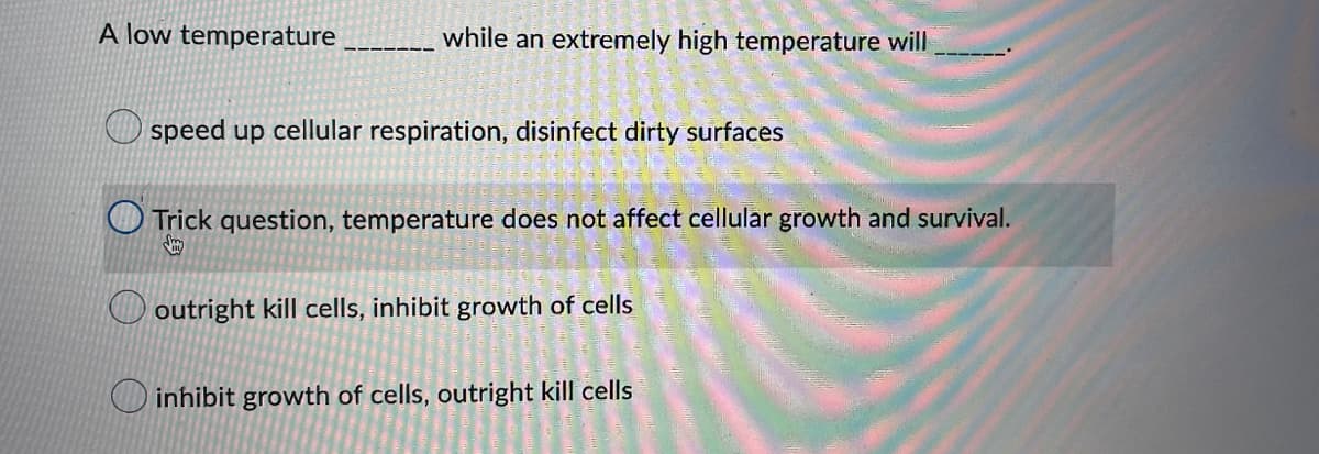 A low temperature
while an extremely high temperature will
speed up cellular respiration, disinfect dirty surfaces
Trick question, temperature does not affect cellular growth and survival.
outright kill cells, inhibit growth of cells
inhibit growth of cells, outright kill cells