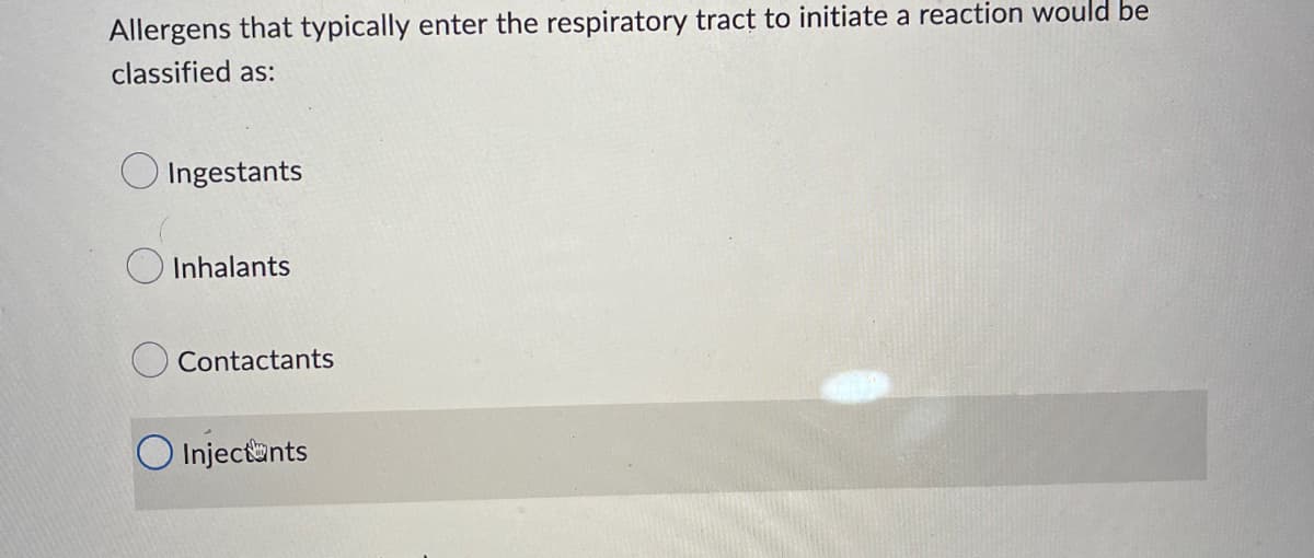 Allergens that typically enter the respiratory tract to initiate a reaction would be
classified as:
Ingestants
Inhalants
Contactants
Injectants