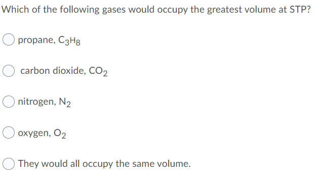 Which of the following gases would occupy the greatest volume at STP?
propane, C3H8
carbon dioxide, CO2
nitrogen, N2
oxygen, O2
They would all occupy the same volume.
