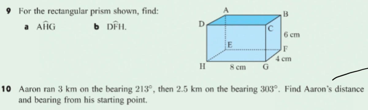 9 For the rectangular prism shown, find:
B
a AfÎG
6 DÊH.
D
C
6 ст
F
4 cm
H
8 cm
10 Aaron ran 3 km on the bearing 213°, then 2.5 km on the bearing 303°. Find Aaron's distance
and bearing from his starting point.
