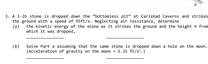 A 1-lb stone is dropped down the "bottomless pit" at Carlsbad Caverns and strikes
the ground with a speed of 95ft/s. Neglecting air resistance, determine
(a) the kinetic energy of the stone as it strikes the ground and the height h from
which it was dropped,
Solve Part a assuming that the same stone is dropped down a hole on the moon.
(Acceleration of gravity on the moon = 5.31 ft/s².)
(b)
