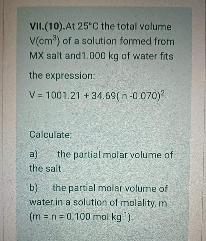 VII.(10).At 25°C the total volume
V(cm) of a solution formed from
MX salt and1.000 kg of water fits
the expression:
V = 1001.21 + 34.69( n -0.070)2
Calculate:
a)
the partial molar volume of
the salt
b)
the partial molar volume of
water.in a solution of molality, m
(m n = 0.100 mol kg1).
