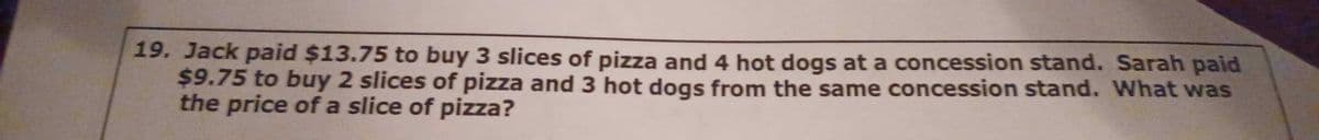 19. Jack paid $13.75 to buy 3 slices of pizza and 4 hot dogs at a concession stand. Sarah paid
$9.75 to buy 2 slices of pizza and 3 hot dogs from the same concession stand. What was
the price of a slice of pizza?