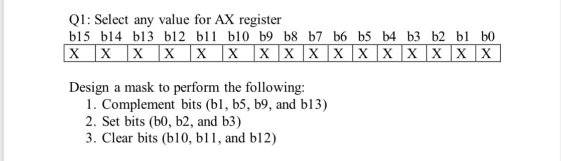 Q1: Select any value for AX register
b15 b14 bl3 b12 bl1 b10 b9 b8 b7 b6 b5 b4 b3 b2 bl b0
|X x |X |X
X
X
X XX X XX X
Design a mask to perform the following:
1. Complement bits (bl, b5, b9, and b13)
2. Set bits (b0, b2, and b3)
3. Clear bits (b10, b11, and b12)
