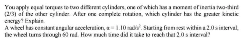 You apply equal torques to two different cylinders, one of which has a moment of inertia two-third
(2/3) of the other cylinder. After one complete rotation, which cylinder has the greater kinetic
energy? Explain.
A wheel has constant angular acceleration, a= 1.10 rad/s. Starting from rest within a 2.0 s interval,
the wheel turns through 60 rad. How much time did it take to reach that 2.0 s interval?
