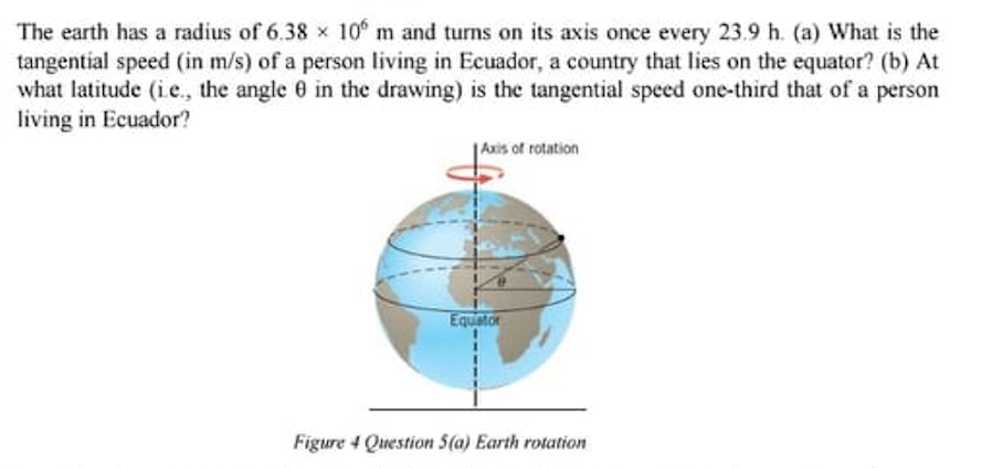 The earth has a radius of 6.38 x 10 m and turns on its axis once every 23.9 h. (a) What is the
tangential speed (in m/s) of a person living in Ecuador, a country that lies on the equator? (b) At
what latitude (i.e., the angle 0 in the drawing) is the tangential speed one-third that of a person
living in Ecuador?
|Axis of rotation
Equator
Figure 4 Question 5(a) Earth rotation
