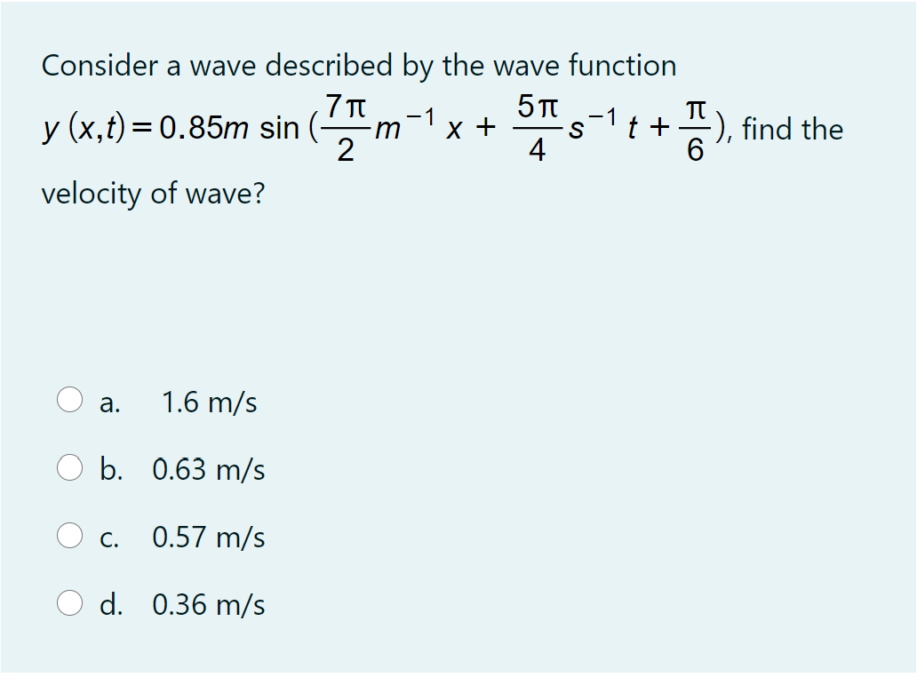 Consider a wave described by the wave function
-1
-1
y (x,t)= 0.85m sin (-
x +
t +
=), find the
m
2
4
6.
velocity of wave?
а.
1.6 m/s
b. 0.63 m/s
C.
0.57 m/s
d. 0.36 m/s
