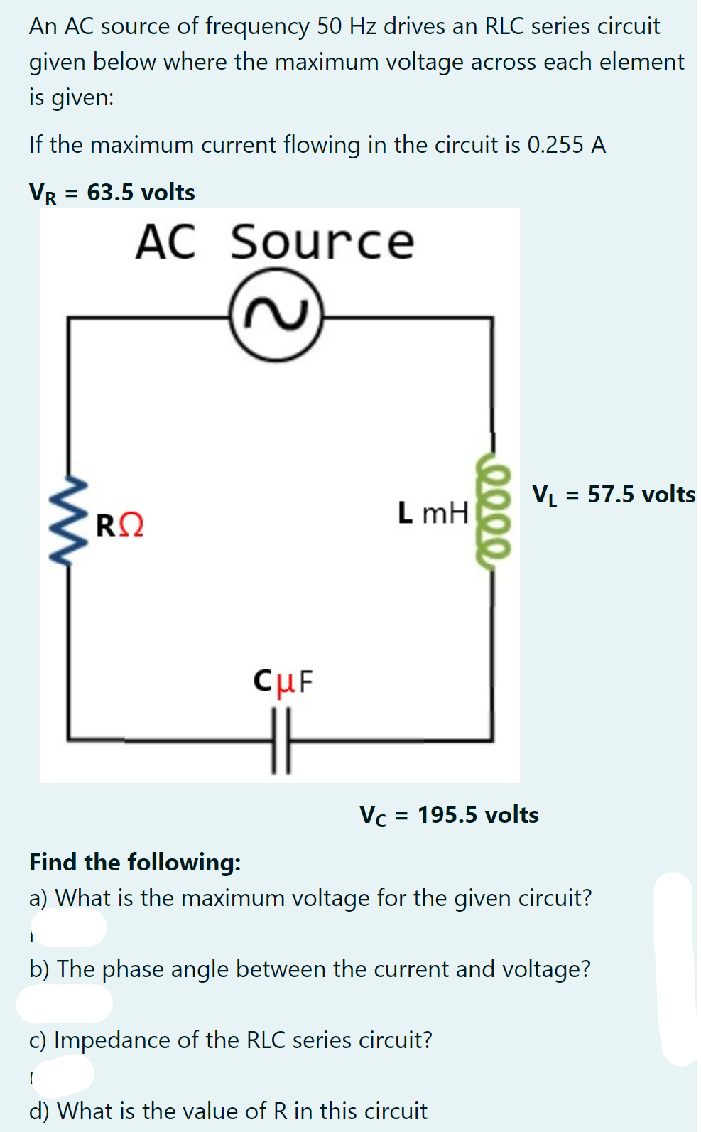 An AC source of frequency 50 Hz drives an RLC series circuit
given below where the maximum voltage across each element
is given:
If the maximum current flowing in the circuit is 0.255 A
VR = 63.5 volts
AC Source
VL = 57.5 volts
L mH
CuF
Vc = 195.5 volts
Find the following:
a) What is the maximum voltage for the given circuit?
b) The phase angle between the current and voltage?
c) Impedance of the RLC series circuit?
d) What is the value of R in this circuit

