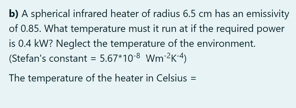 b) A spherical infrared heater of radius 6.5 cm has an emissivity
of 0.85. What temperature must it run at if the required power
is 0.4 kW? Neglect the temperature of the environment.
(Stefan's constant = 5.67*10-8 Wm-²K-4)
The temperature of the heater in Celsius
||

