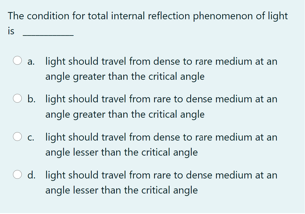 The condition for total internal reflection phenomenon of light
is
a. light should travel from dense to rare medium at an
angle greater than the critical angle
b. light should travel from rare to dense medium at an
angle greater than the critical angle
C. light should travel from dense to rare medium at an
angle lesser than the critical angle
d. light should travel from rare to dense medium at an
angle lesser than the critical angle
