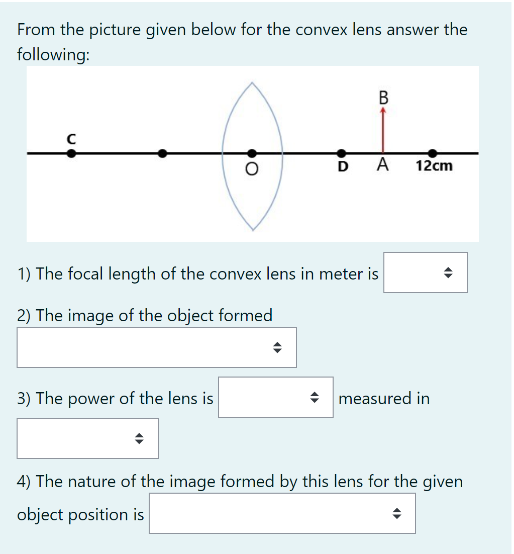 From the picture given below for the convex lens answer the
following:
В
A
12cm
1) The focal length of the convex lens in meter is
2) The image of the object formed
3) The power of the lens is
+ measured in
4) The nature of the image formed by this lens for the given
object position is

