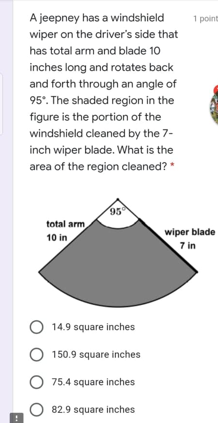 A jeepney has a windshield
1 point
wiper on the driver's side that
has total arm and blade 10
inches long and rotates back
and forth through an angle of
95°. The shaded region in the
figure is the portion of the
windshield cleaned by the 7-
inch wiper blade. What is the
area of the region cleaned? *
95
total arm
wiper blade
10 in
7 in
14.9 square inches
150.9 square inches
75.4 square inches
82.9 square inches
