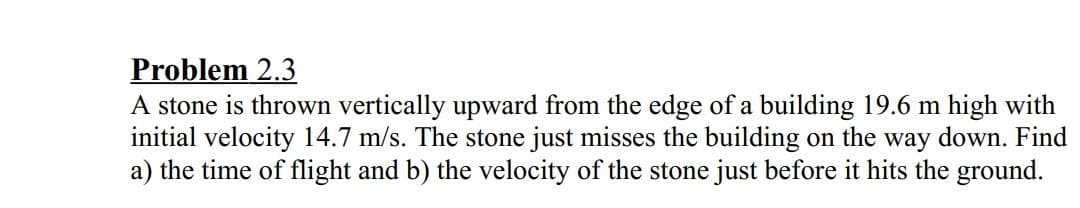 Problem 2.3
A stone is thrown vertically upward from the edge of a building 19.6 m high with
initial velocity 14.7 m/s. The stone just misses the building on the way down. Find
a) the time of flight and b) the velocity of the stone just before it hits the ground.
