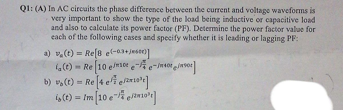 Q1: (A) In AC circuits the phase difference between the current and voltage waveforms is
very important to show the type of the load being inductive or capacitive load
and also to calculate its power factor (PF). Determine the power factor value for
each of the following cases and specify whether it is leading or lagging PF:
a) va(t) = Re[8 e(-0.3+jr60t)]|
ia(t) = Re 10 e/T10t e- e-
b) v½(t) = Re[4 e'ž eln10t]
i, (t) = Im 10 e- el2n L0'e
JT40 e jn90t
