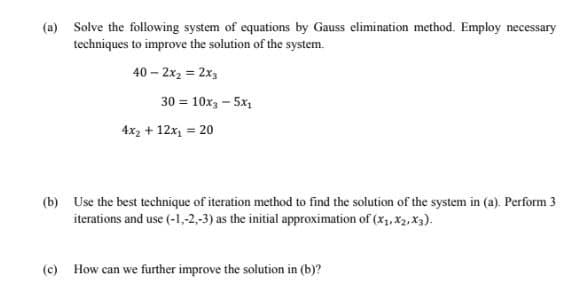 (a) Solve the following system of equations by Gauss elimination method. Employ necessary
techniques to improve the solution of the system.
40 – 2x2 = 2x3
30 = 10x, – 5x,
4x2 + 12x, = 20
(b) Use the best technique of iteration method to find the solution of the system in (a). Perform 3
iterations and use (-1,-2,-3) as the initial approximation of (x1, X2, Xx3).
(c) How can we further improve the solution in (b)?
