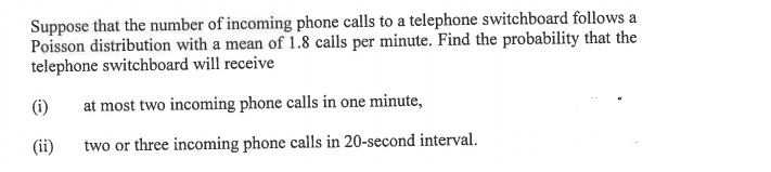 Suppose that the number of incoming phone calls to a telephone switchboard follows a
Poisson distribution with a mean of 1.8 calls per minute. Find the probability that the
telephone switchboard will receive
(i)
at most two incoming phone calls in one minute,
(ii)
two or three incoming phone calls in 20-second interval.
