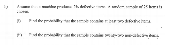 b)
Assume that a machine produces 2% defective items. A random sample of 25 items is
chosen.
(i)
Find the probability that the sample contains at least two defective items.
(ii)
Find the probability that the sample contains twenty-two non-defective items.

