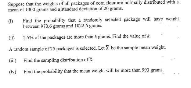 Suppose that the weights of all packages of corn flour are normally distributed with a
mean of 1000 grams and a standard deviation of 20 grams.
Find the probability that a randomly selected package will have weight
between 970.6 grams and 1022.6 grams.
(i)
(ii) 2.5% of the packages are more than k grams. Find the value of k.
A random sample of 25 packages is selected. Let X be the sample mean weight.
(iii) Find the sampling distribution of X.
(iv)
Find the probability that the mean weight will be more than 993 grams.
