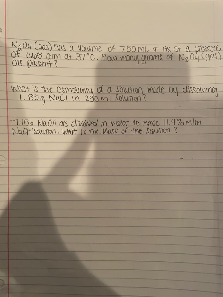 N204 Cgas) has a valume of 750 mL t HS at a pressore
Of O.08 am at 37°C. How many grams of Nz O4 (gal)
are present ?
What is me osmdanny of a Jounan mode by dissolumg
1.899 Nacl in 230ml solunon?
7.15g NAOH ate dissolved in wator to make 11.4% m/m
NaOH solunon. What is The Mass of the solunon ?
