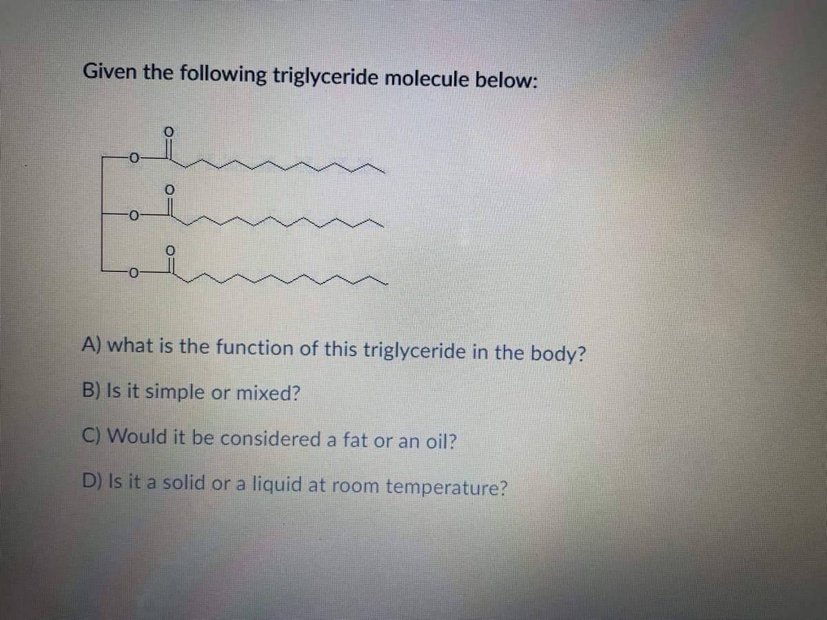 Given the following triglyceride molecule below:
A) what is the function of this triglyceride in the body?
B) Is it simple or mixed?
C) Would it be considered a fat or an oil?
D) Is it a solid or a liquid at room temperature?
