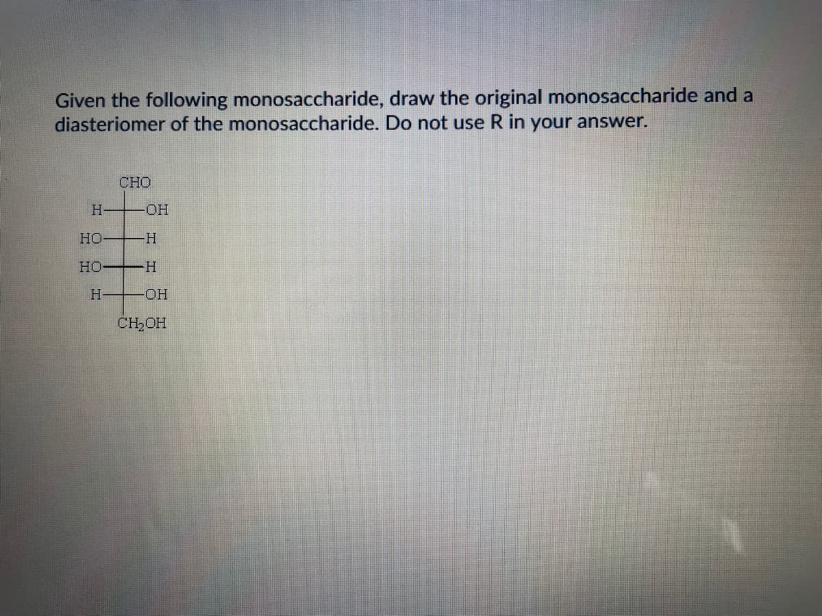 Given the following monosaccharide, draw the original monosaccharide and a
diasteriomer of the monosaccharide. Do not use R in your answer.
CHO
HO-
Но
HO H
H-
HO-
CH,OH
