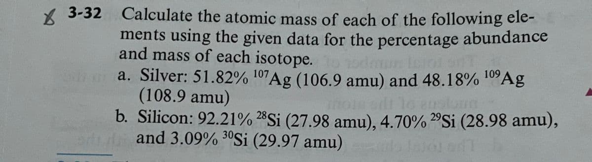 X 3-32 Calculate the atomic mass of each of the following ele-
ments using the given data for the percentage abundance
and mass of each isotope.
a. Silver: 51.82% 107Ag (106.9 amu) and 48.18% 10A9
(108.9 amu)
b. Silicon: 92.21% 28Si (27.98 amu), 4.70% 2ºS¡ (28.98 amu),
and 3.09% 30Si (29.97 amu)

