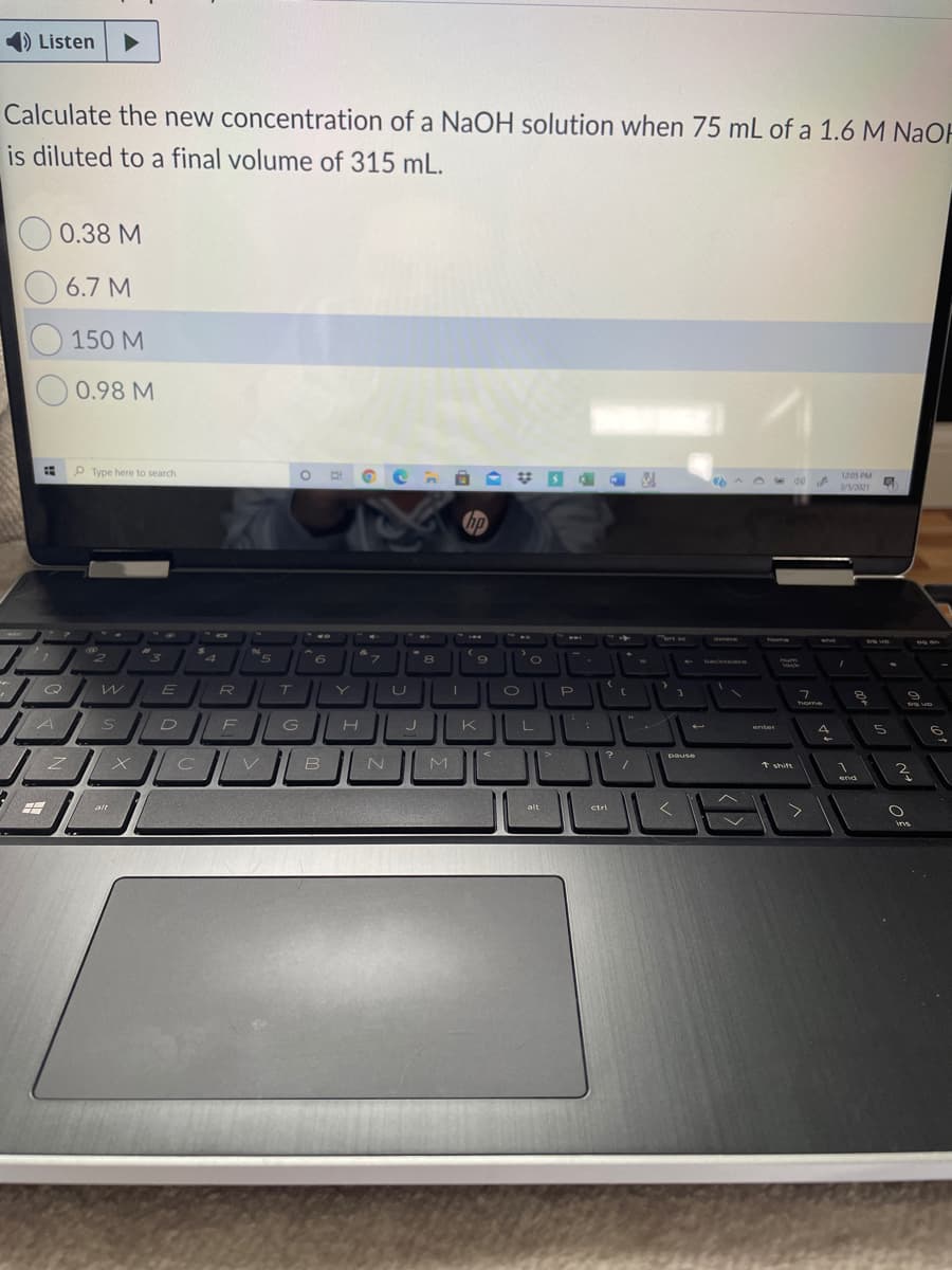 1) Listen
Calculate the new concentration of a NaOH solution when 75 mL of a 1.6 M NaOH
is diluted to a final volume of 315 mL.
0.38 M
6.7 M
150 M
0.98 M
Type here to search
1205 PM
3//2021
hp
rt se
delete
ome
5.
backspace
Q
home
enter
pause
B
M
* shift
end
alt
alt
ctri
ins
