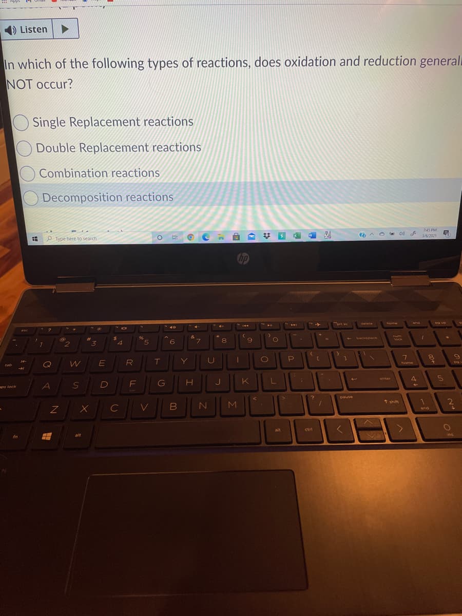 1) Listen
In which of the following types of reactions, does oxidation and reduction general
NOT occur?
Single Replacement reactions
Double Replacement reactions
Combination reactions
Decomposition reactions
7:45 PM
3/6/2021
P Type here to search
hp
prt se
home
delete
end
Dg up
* 10
* 2
esc
96
&
backspace
mum
%23
lock
L.
4.
7
060
Y
Q
home
tab
4
enter
S
D
F
J
K
L
ps lock
pause
2
1 shift
1
B
M
end
alt
ctri
alt
ins
fn
