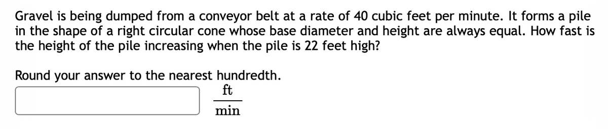 Gravel is being dumped from a conveyor belt at a rate of 40 cubic feet per minute. It forms a pile
in the shape of a right circular cone whose base diameter and height are always equal. How fast is
the height of the pile increasing when the pile is 22 feet high?
Round your answer to the nearest hundredth.
ft
min
