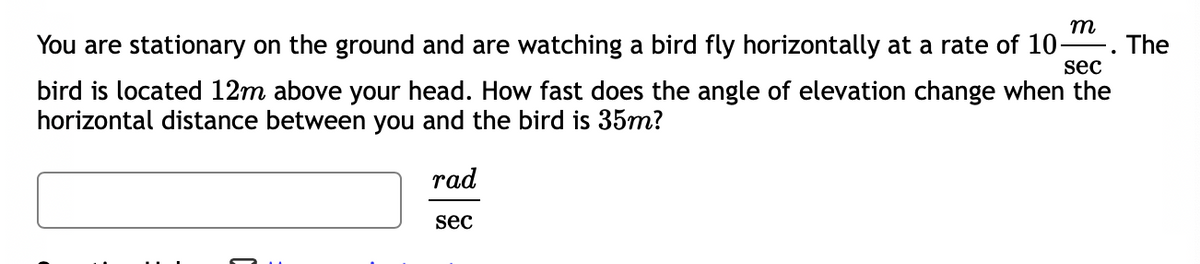 m
You are stationary on the ground and are watching a bird fly horizontally at a rate of 10-
sec
The
bird is located 12m above your head. How fast does the angle of elevation change when the
horizontal distance between you and the bird is 35m?
rad
sec
