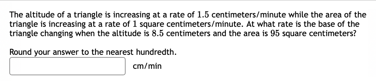 The altitude of a triangle is increasing at a rate of 1.5 centimeters/minute while the area of the
triangle is increasing at a rate of 1 square centimeters/minute. At what rate is the base of the
triangle changing when the altitude is 8.5 centimeters and the area is 95 square centimeters?
Round your answer to the nearest hundredth.
cm/min
