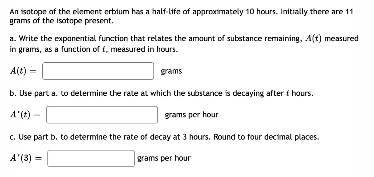 An isotope of the element erbium has a half-life of approximately 10 hours. Initially there are 11
grams of the isotope present.
a. Write the exponential function that relates the amount of substance remaining, A(t) measured
in grams, as a function of t, measured in hours.
A(t)
grams
b. Use part a. to determine the rate at which the substance is decaying after t hours.
A'(t)
grams per hour
c. Use part b. to determine the rate of decay at 3 hours. Round to four decimal places.
A'(3)
grams per hour
