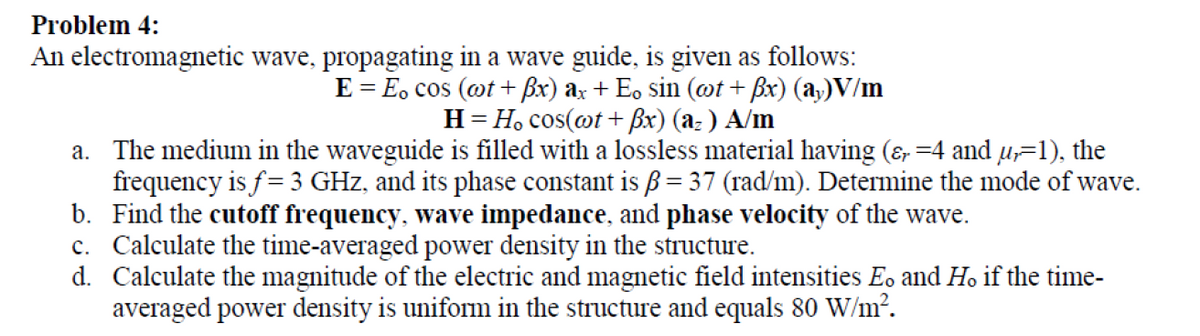 Problem 4:
An electromagnetic wave, propagating in a wave guide, is given as follows:
E = E, cos (ot + Bx) ax + Eo sin (@t + Bx) (a,)V/m
H= H, cos(@t + ßx) (a: ) A/m
a. The medium in the waveguide is filled with a lossless material having (&, =4 and u=1), the
frequency is f= 3 GHz, and its phase constant is ß = 37 (rad/m). Determine the mode of wave.
b. Find the cutoff frequency, wave impedance, and phase velocity of the wave.
c. Calculate the time-averaged power density in the structure.
d. Calculate the magnitude of the electric and magnetic field intensities Eo and Ho if the time-
averaged power density is uniform in the structure and equals 80 W/m².
