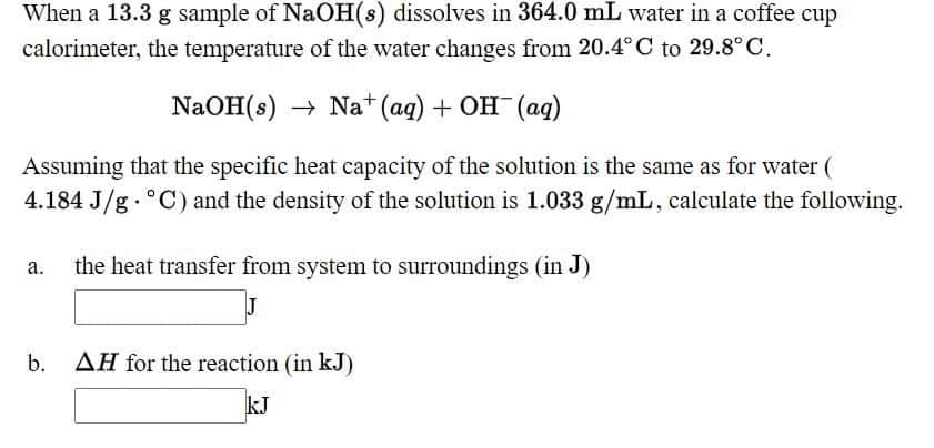 When a 13.3 g sample of NaOH(s) dissolves in 364.0 mL water in a coffee cup
calorimeter, the temperature of the water changes from 20.4°C to 29.8° C.
NaOH(8) Nat (aq) + Он (ад)
Assuming that the specific heat capacity of the solution is the same as for water (
4.184 J/g . °C) and the density of the solution is 1.033 g/mL, calculate the following.
the heat transfer from system to surroundings (in J)
а.
b.
AH for the reaction (in kJ)
kJ
