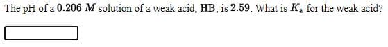 The pH of a 0.206 M solution of a weak acid, HB, is 2.59. What is K, for the weak acid?
