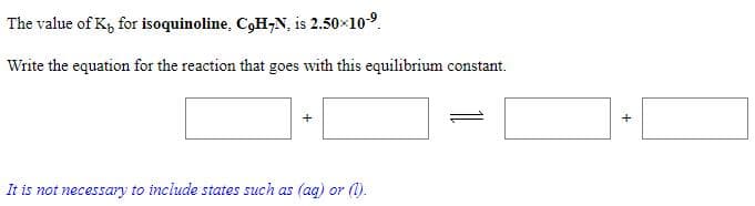 The value of K, for isoquinoline, C,H,N, is 2.50×109.
Write the equation for the reaction that goes with this equilibrium constant.
It is not necessary to include states such as (ag) or (1).
