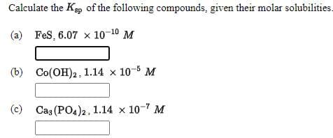 Calculate the Kp of the following compounds, given their molar solubilities.
(a) Fes, 6.07 x 10-10 M
(b) Co(OH)2, 1.14 x 10-5 M
(c) Cas (PO4)2, 1.14 x 10-7 M
