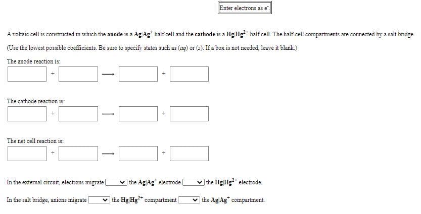 Enter electrons as e".
A voltaic cell is constructed in which the anode is a Ag Ag" half cell and the cathode is a Hg Hg* half cell. The half-cell compartments are connected by a salt bridge.
(Use the lowest possible coeficients. Be sure to specify states such as (aq) or (s). If a box is not needed, leave it blank.)
The anode reaction is:
The cathode reaction is:
The net cell reaction is:
In the external circuit, electrons migratel
the AgAg" electrode
v the Hg Hg* electrode.
In the salt bridge, anions migrate|
v the Hg|Hg" compartment|
v the AgAg" compartment.
+
