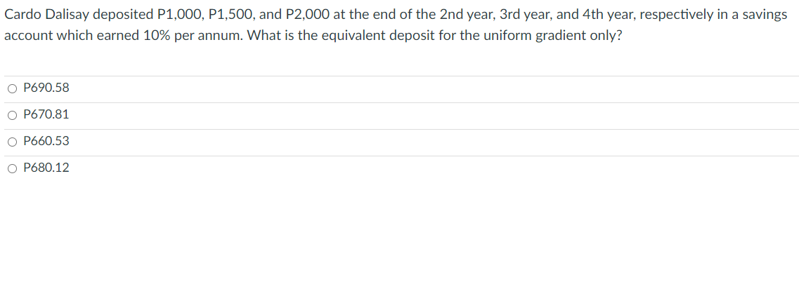 Cardo Dalisay deposited P1,000, P1,500, and P2,000 at the end of the 2nd year, 3rd year, and 4th year, respectively in a savings
account which earned 10% per annum. What is the equivalent deposit for the uniform gradient only?
O P690.58
O P670.81
O P660.53
O P680.12
