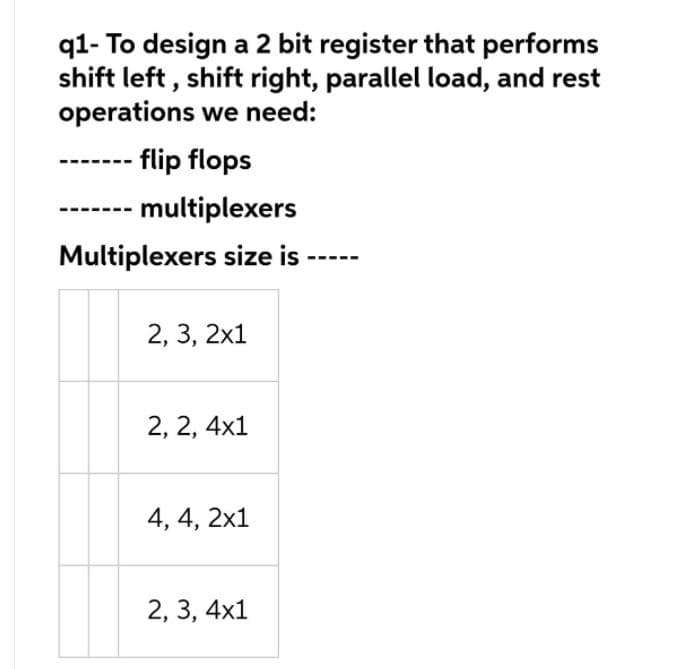 q1- To design a 2 bit register that performs
shift left , shift right, parallel load, and rest
operations we need:
flip flops
multiplexers
Multiplexers size is
2, 3, 2x1
2, 2, 4x1
4, 4, 2x1
2, 3, 4x1

