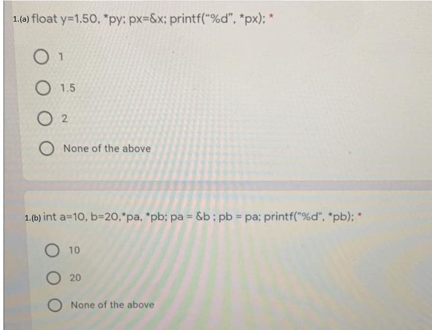 1.(ə) float y=1.50, "py: px=&x; printf("%d", *px); *
O 1
O 1.5
O 2
O None of the above
1.(b) int a=10, b=20,*pa, *pb; pa = &b; pb = pa; printf("%d", "pb); *
O 10
O 20
O None of the above
