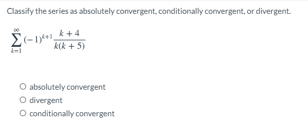 Classify the series as absolutely convergent, conditionally convergent, or divergent.
k + 4
E(-1)*+1.
k(k + 5)
k=1
O absolutely convergent
O divergent
O conditionally convergent
