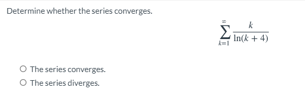 Determine whether the series converges.
00
k
Σ
2 In(k + 4)
k=1
O The series converges.
O The series diverges.
