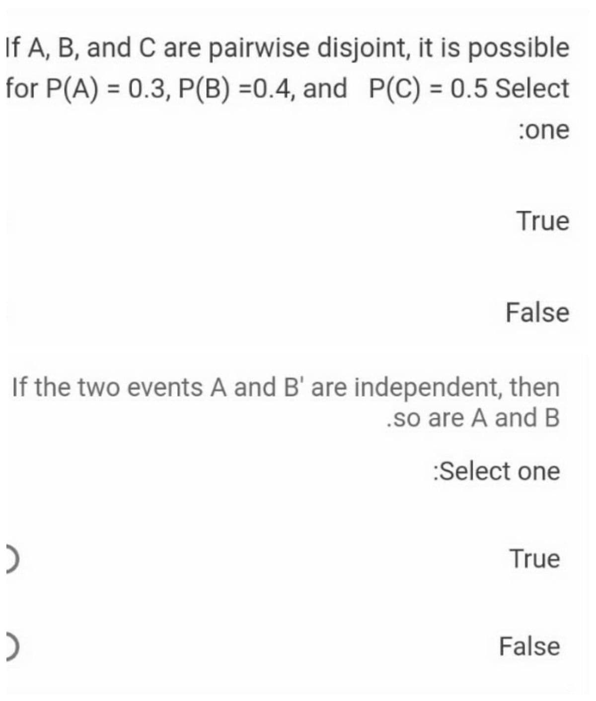 If A, B, and C are pairwise disjoint, it is possible
for P(A) = 0.3, P(B) =0.4, and P(C) = 0.5 Select
%3D
:one
True
False
If the two events A and B' are independent, then
.so are A and B
:Select one
True
)
False
