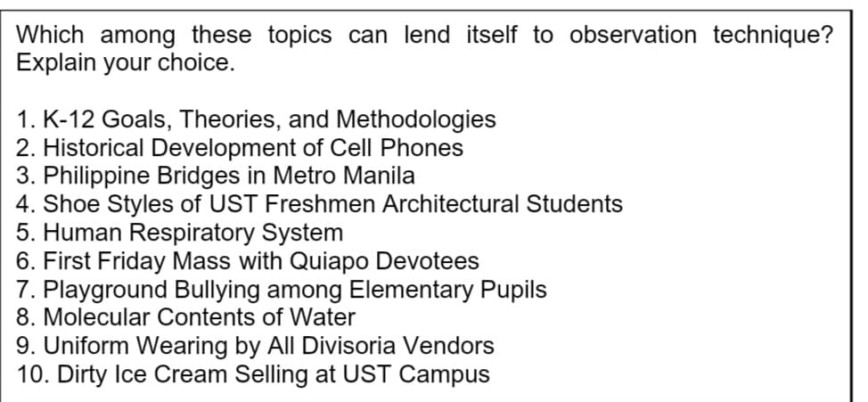 Which among these topics can lend itself to observation technique?
Explain your choice.
1. K-12 Goals, Theories, and Methodologies
2. Historical Development of Cell Phones
3. Philippine Bridges in Metro Manila
4. Shoe Styles of UST Freshmen Architectural Students
5. Human Respiratory System
6. First Friday Mass with Quiapo Devotees
7. Playground Bullying among Elementary Pupils
8. Molecular Contents of Water
9. Uniform Wearing by All Divisoria Vendors
10. Dirty Ice Cream Selling at UST Campus

