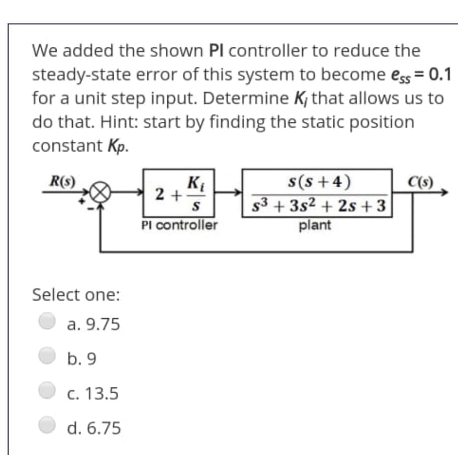 We added the shown Pl controller to reduce the
steady-state error of this system to become ess = 0.1
for a unit step input. Determine K; that allows us to
do that. Hint: start by finding the static position
constant Kp.
s(s +4)
s3 + 3s2 + 2s +3
plant
R(s)
KE
2 +
PI controller
Select one:
a. 9.75
b. 9
c. 13.5
d. 6.75
