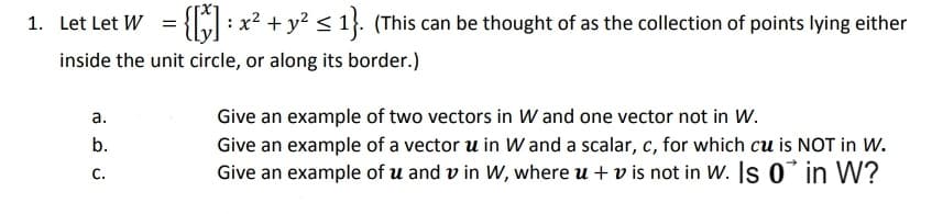 1. Let Let W = {5:
:x2 + y2 < 1}. (This can be thought of as the collection of points lying either
inside the unit circle, or along its border.)
а.
Give an example of two vectors in W and one vector not in W.
b.
Give an example of a vector u in Wand a scalar, c, for which cu is NOT in W.
Give an example of u and v in Ww, where u + v is not in W. Is 0 in W?
С.
