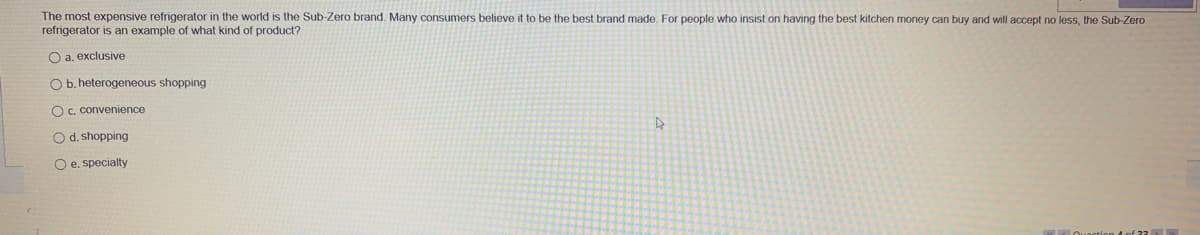 The most expensive refrigerator in the world is the Sub-Zero brand. Many consumers believe it to be the best brand made. For people who insist on having the best kitchen money can buy and will accept no less, the Sub-Zero
refrigerator is an example of what kind of product?
O a. exclusive
O b. heterogeneous shopping
O c. convenience
O d. shopping
O e. specialty
