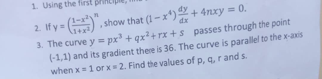 1. Using the first princij
2. If y =
,show that (1- x*)2+ 4nxy = 0.
dy
%3D
1+x2,
dx
3. The curve y = px³ + qx²+ rx + s passes through the point
(-1,1) and its gradient there is 36. The curve is parallel to the x-axis
when x = 1 or x = 2. Find the values of p, q, r and s.
